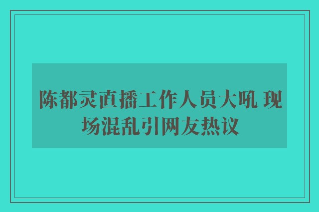 陈都灵直播工作人员大吼 现场混乱引网友热议