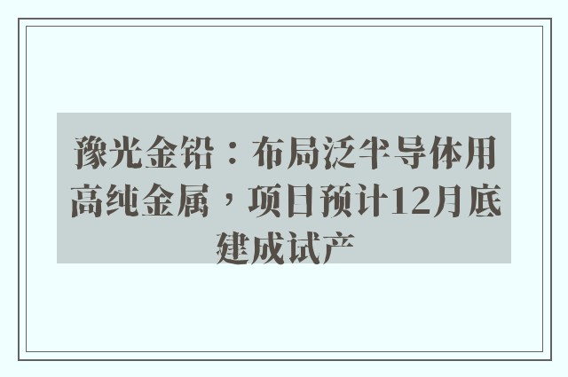 豫光金铅：布局泛半导体用高纯金属，项目预计12月底建成试产