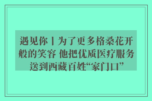 遇见你丨为了更多格桑花开般的笑容 他把优质医疗服务送到西藏百姓“家门口”