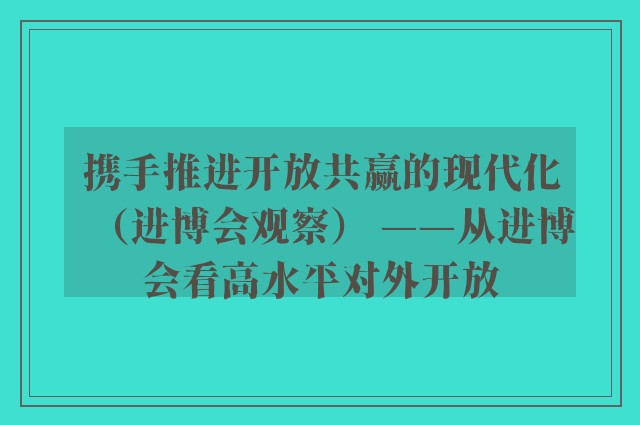 携手推进开放共赢的现代化（进博会观察） ——从进博会看高水平对外开放