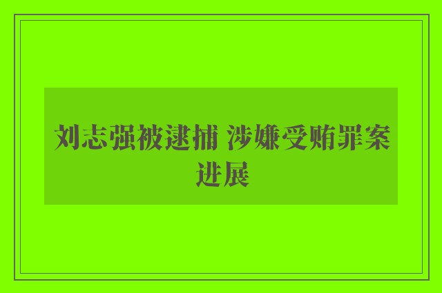 刘志强被逮捕 涉嫌受贿罪案进展