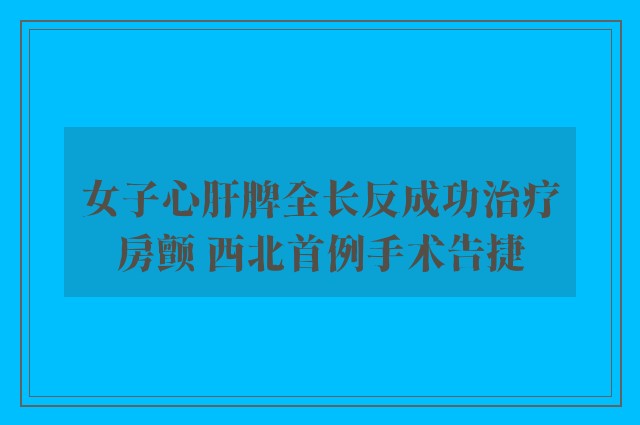 女子心肝脾全长反成功治疗房颤 西北首例手术告捷