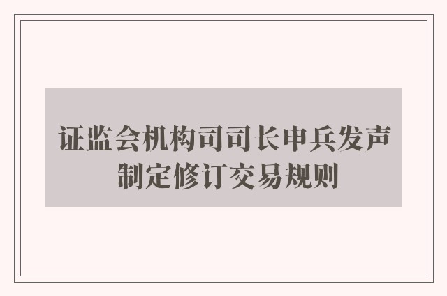 证监会机构司司长申兵发声 制定修订交易规则