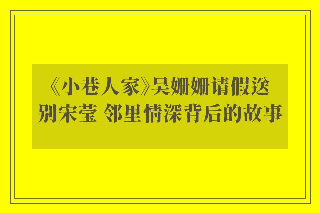 《小巷人家》吴姗姗请假送别宋莹 邻里情深背后的故事