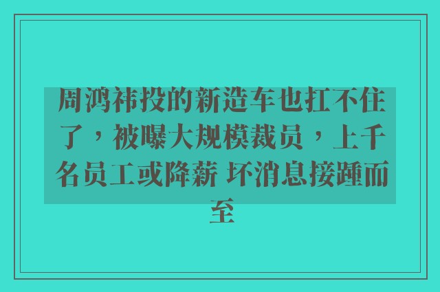 周鸿祎投的新造车也扛不住了，被曝大规模裁员，上千名员工或降薪 坏消息接踵而至