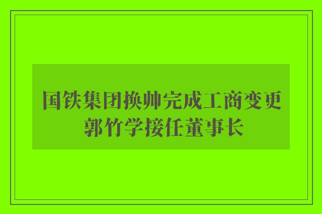 国铁集团换帅完成工商变更 郭竹学接任董事长