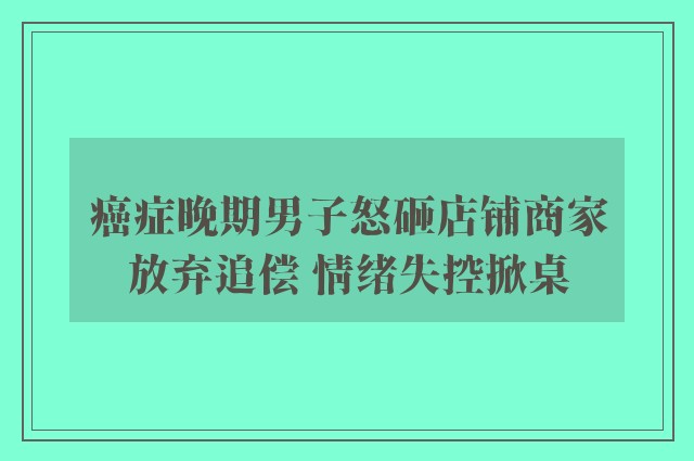 癌症晚期男子怒砸店铺商家放弃追偿 情绪失控掀桌