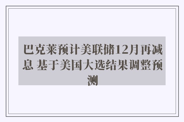 巴克莱预计美联储12月再减息 基于美国大选结果调整预测