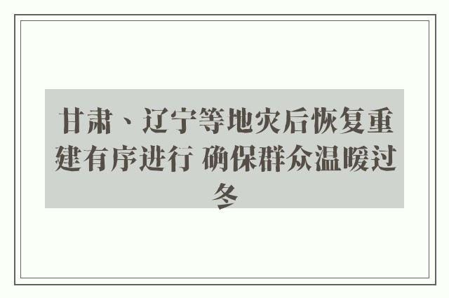 甘肃、辽宁等地灾后恢复重建有序进行 确保群众温暖过冬