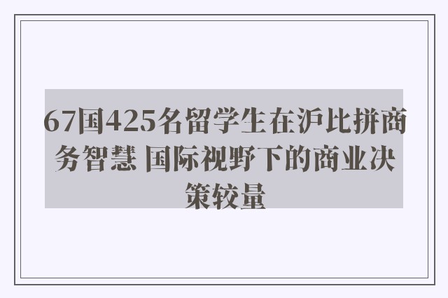 67国425名留学生在沪比拼商务智慧 国际视野下的商业决策较量