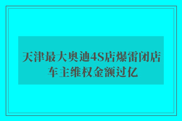 天津最大奥迪4S店爆雷闭店 车主维权金额过亿