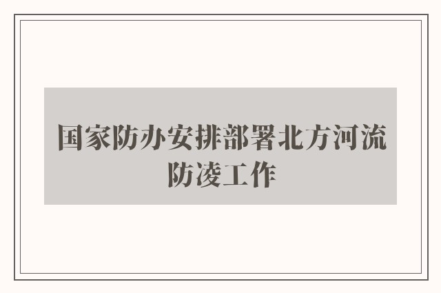 国家防办安排部署北方河流防凌工作