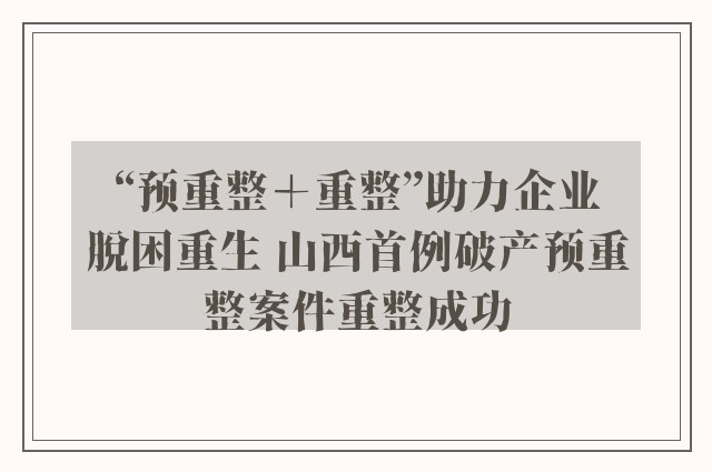 “预重整＋重整”助力企业脱困重生 山西首例破产预重整案件重整成功