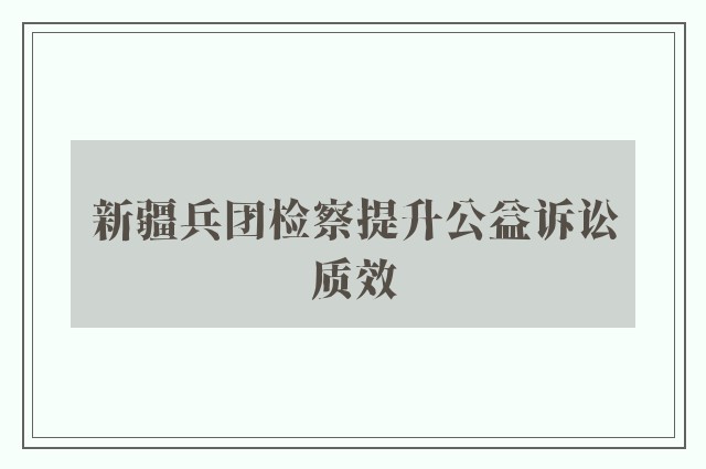 新疆兵团检察提升公益诉讼质效