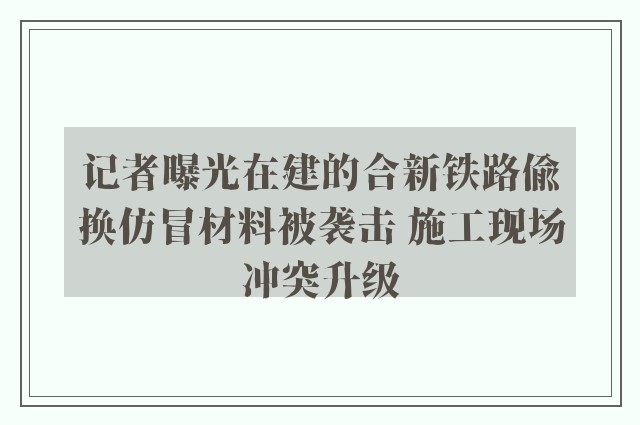 记者曝光在建的合新铁路偷换仿冒材料被袭击 施工现场冲突升级