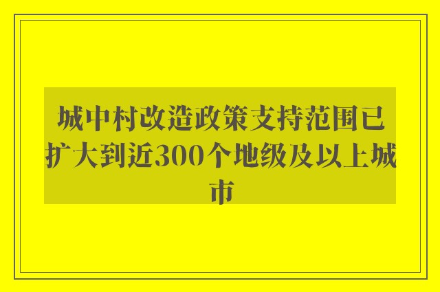 城中村改造政策支持范围已扩大到近300个地级及以上城市