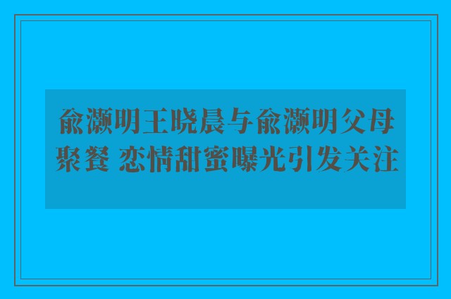 俞灏明王晓晨与俞灏明父母聚餐 恋情甜蜜曝光引发关注