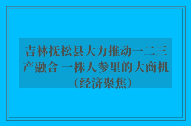 吉林抚松县大力推动一二三产融合 一株人参里的大商机（经济聚焦）