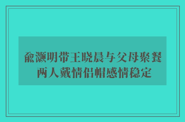 俞灏明带王晓晨与父母聚餐 两人戴情侣帽感情稳定