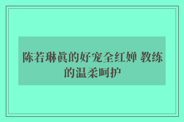 陈若琳真的好宠全红婵 教练的温柔呵护