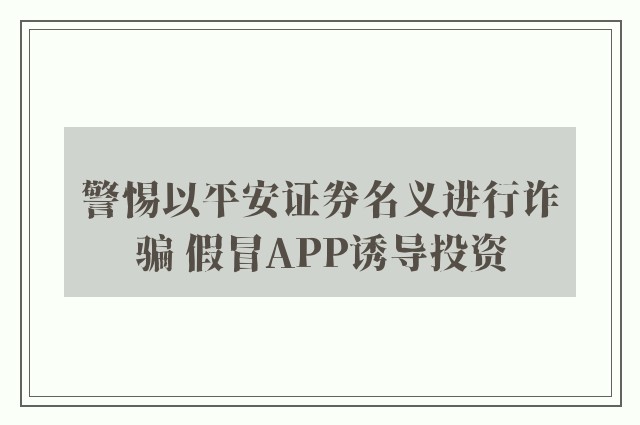 警惕以平安证券名义进行诈骗 假冒APP诱导投资