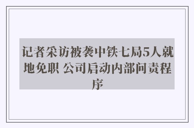 记者采访被袭中铁七局5人就地免职 公司启动内部问责程序