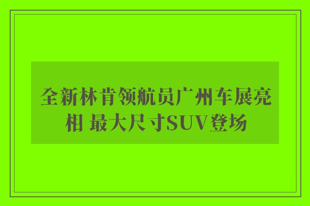 全新林肯领航员广州车展亮相 最大尺寸SUV登场