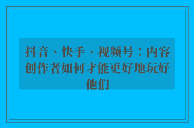 抖音、快手、视频号：内容创作者如何才能更好地玩好他们