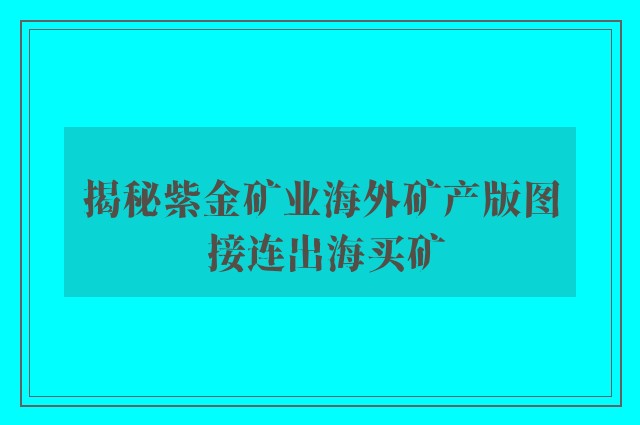 揭秘紫金矿业海外矿产版图 接连出海买矿