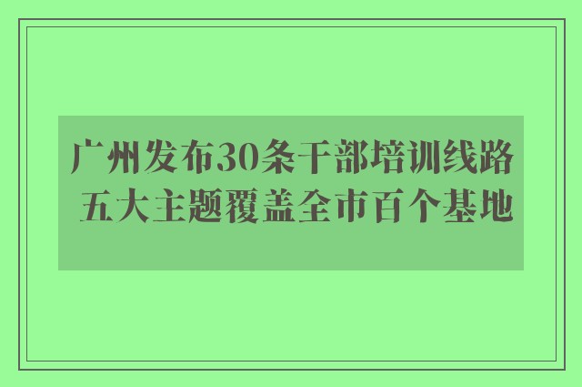 广州发布30条干部培训线路 五大主题覆盖全市百个基地