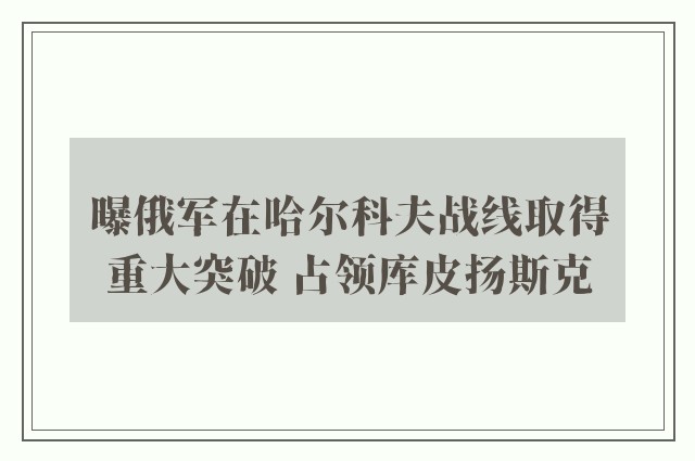 曝俄军在哈尔科夫战线取得重大突破 占领库皮扬斯克