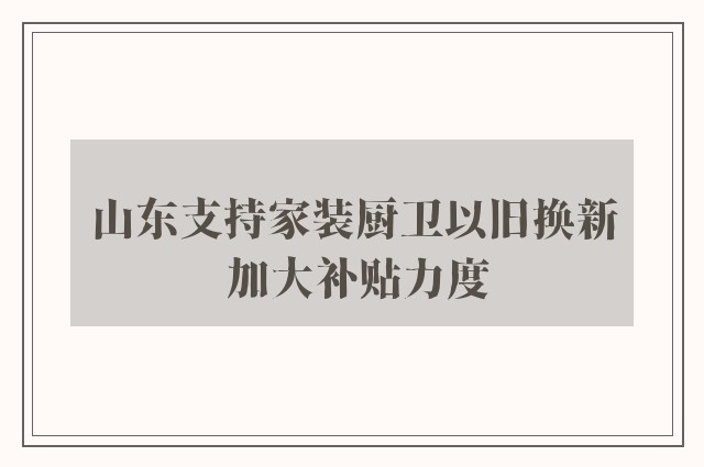 山东支持家装厨卫以旧换新 加大补贴力度