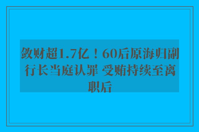 敛财超1.7亿！60后原海归副行长当庭认罪 受贿持续至离职后