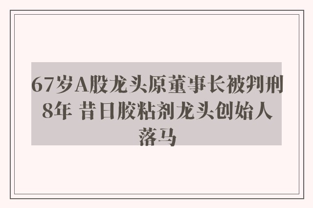 67岁A股龙头原董事长被判刑8年 昔日胶粘剂龙头创始人落马