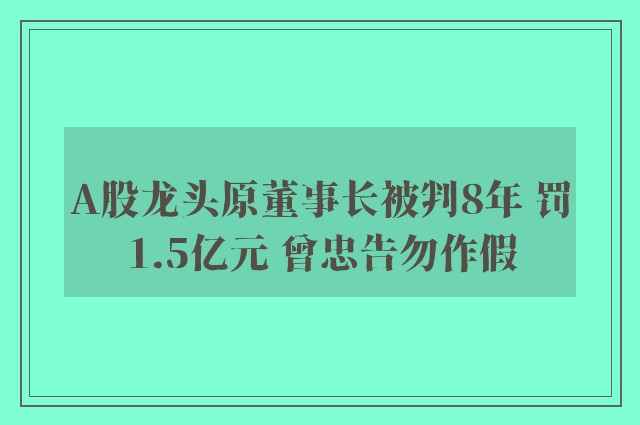 A股龙头原董事长被判8年 罚1.5亿元 曾忠告勿作假