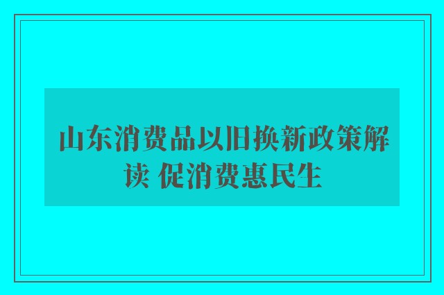 山东消费品以旧换新政策解读 促消费惠民生