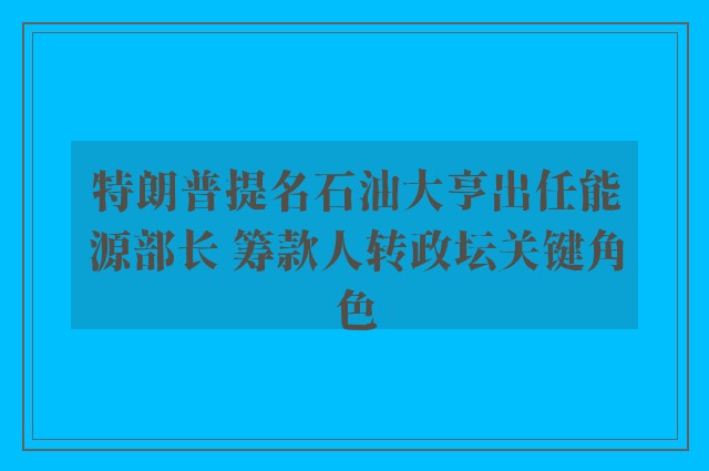 特朗普提名石油大亨出任能源部长 筹款人转政坛关键角色