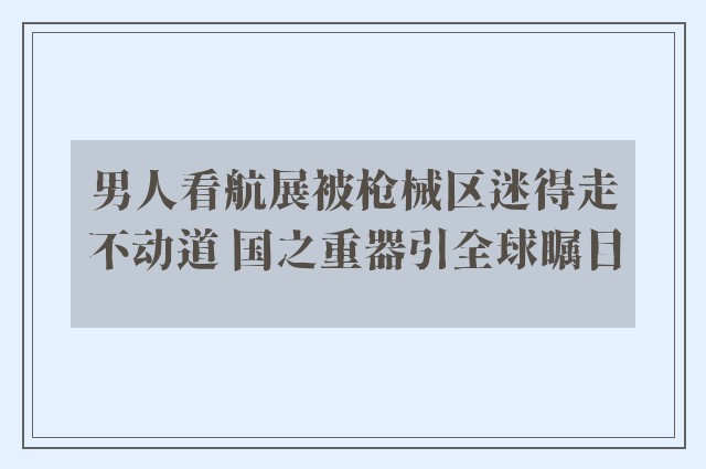 男人看航展被枪械区迷得走不动道 国之重器引全球瞩目