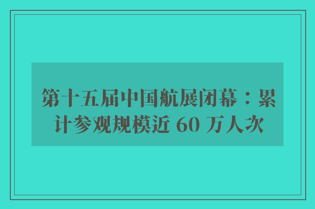 第十五届中国航展闭幕：累计参观规模近 60 万人次