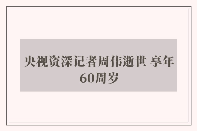 央视资深记者周伟逝世 享年60周岁