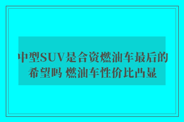 中型SUV是合资燃油车最后的希望吗 燃油车性价比凸显