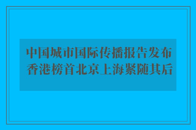 中国城市国际传播报告发布 香港榜首北京上海紧随其后