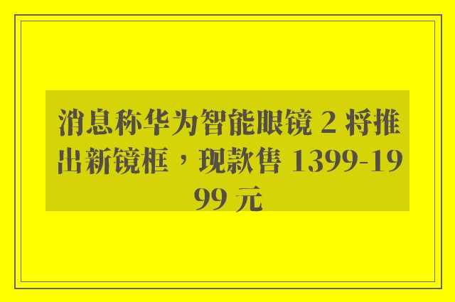 消息称华为智能眼镜 2 将推出新镜框，现款售 1399-1999 元