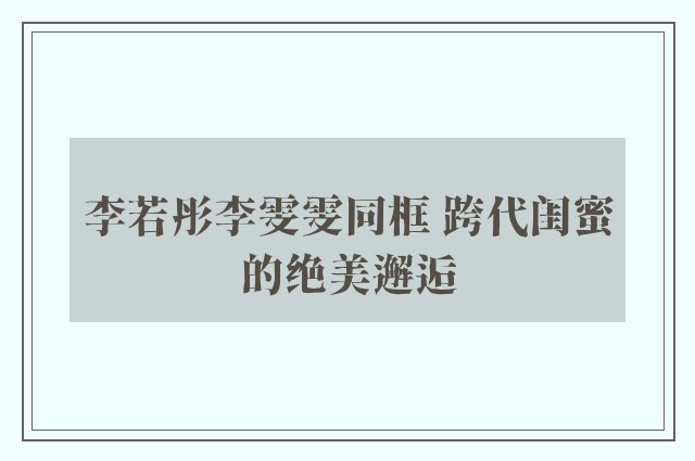 李若彤李雯雯同框 跨代闺蜜的绝美邂逅