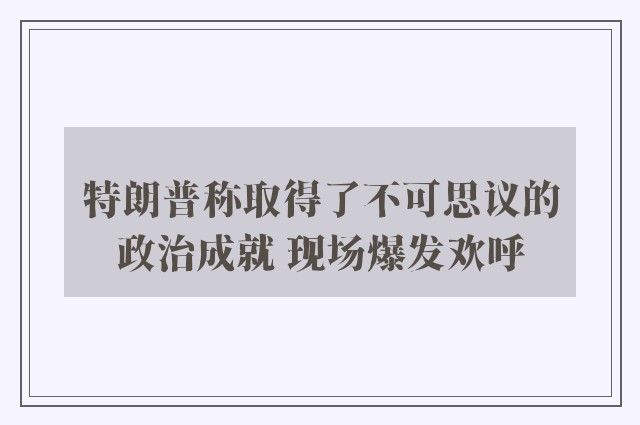 特朗普称取得了不可思议的政治成就 现场爆发欢呼